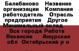 Балабаново › Название организации ­ Компания-работодатель › Отрасль предприятия ­ Другое › Минимальный оклад ­ 1 - Все города Работа » Вакансии   . Амурская обл.,Октябрьский р-н